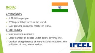 INDIA:
ADVANTAGES
 1.32 billion people
 2nd largest labor force in the world.
 Ever growing consumer market in INDIA.
CHALLENGES
 Slow grown in economy.
 Large number of people under below poverty line.
 Gradual disappearance of many natural resources, the
pollution of land, water and air.
 