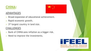 CHINA:
ADVANTAGES
 Broad expansion of educational achievement.
 Rapid economic growth.
 3rd largest country in land size.
CHALLENGES
 Bank of CHINA sees inflation as a bigger risk.
 Need to improve the investments.
 