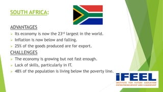 SOUTH AFRICA:
ADVANTAGES
 Its economy is now the 23rd largest in the world.
 Inflation is now below and falling.
 25% of the goods produced are for export.
CHALLENGES
 The economy is growing but not fast enough.
 Lack of skills, particularly in IT.
 48% of the population is living below the poverty line.
 