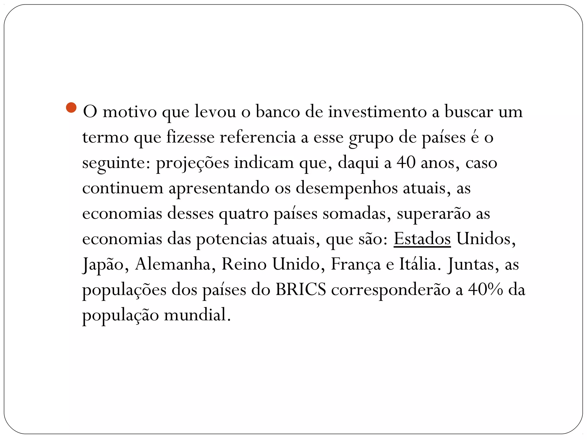 O motivo que levou o banco de investimento a buscar um
termo que fizesse referencia a esse grupo de países é o
seguinte: projeções indicam que, daqui a 40 anos, caso
continuem apresentando os desempenhos atuais, as
economias desses quatro países somadas, superarão as
economias das potencias atuais, que são: Estados Unidos,
Japão, Alemanha, Reino Unido, França e Itália. Juntas, as
populações dos países do BRICS corresponderão a 40% da
população mundial.
 