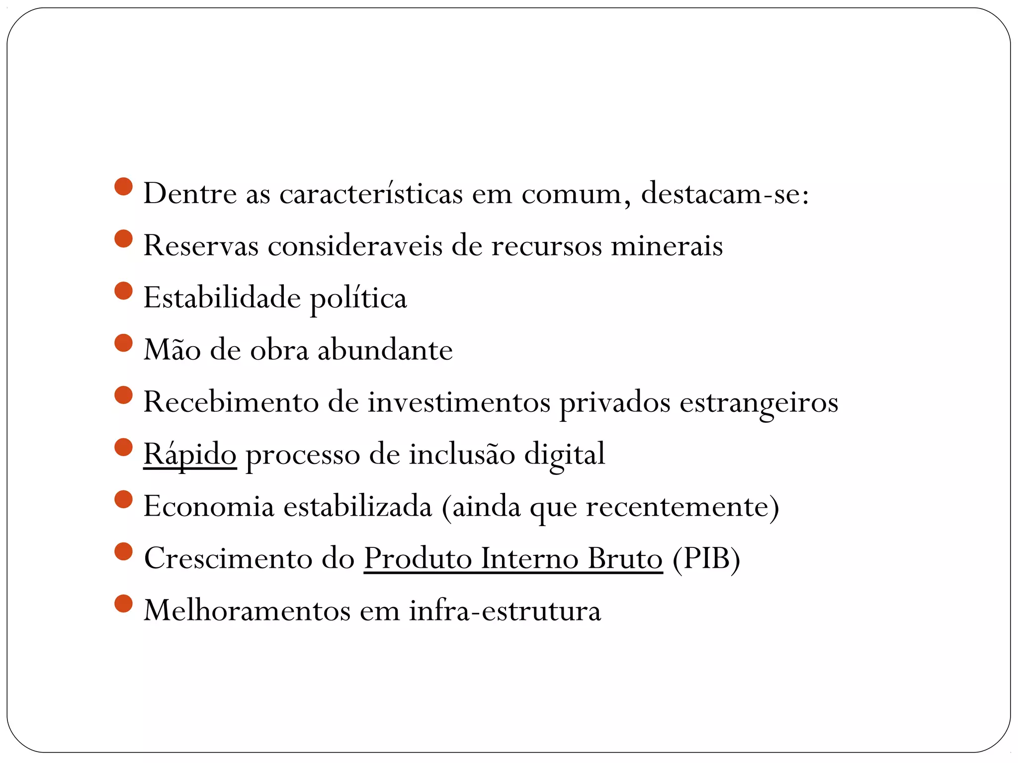 Dentre as características em comum, destacam-se:
Reservas consideraveis de recursos minerais
Estabilidade política
Mão de obra abundante
Recebimento de investimentos privados estrangeiros
Rápido processo de inclusão digital
Economia estabilizada (ainda que recentemente)
Crescimento do Produto Interno Bruto (PIB)
Melhoramentos em infra-estrutura
 