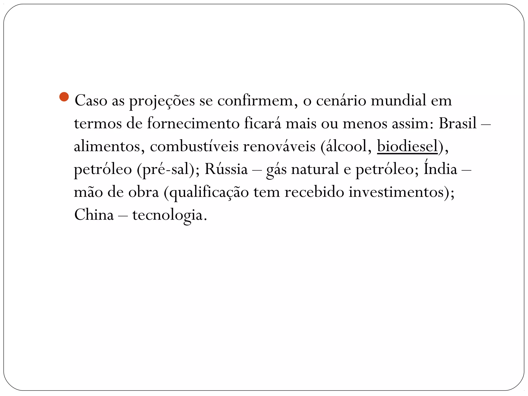Caso as projeções se confirmem, o cenário mundial em
termos de fornecimento ficará mais ou menos assim: Brasil –
alimentos, combustíveis renováveis (álcool, biodiesel),
petróleo (pré-sal); Rússia – gás natural e petróleo; Índia –
mão de obra (qualificação tem recebido investimentos);
China – tecnologia.
 