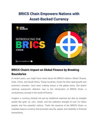 BRICS Chain Empowers Nations with
Asset-Backed Currency
BRICS Chain's Impact on Global Finance by Breaking
Boundaries
In recent years, you might have heard about the BRICS nations—Brazil, Russia,
India, China, and South Africa. These countries, known for their rapid growth and
economic prowess, have been making waves in the global arena. But what's
catching everyone's attention now is the introduction of BRICS Chain, a
revolutionary concept in the world of finance.
Imagine a currency backed not just by traditional reserves but also by tangible
assets like gold, oil, corn, wheat, and the collective strength of over 3.2 billion
people and five powerful nations. That's the essence of the BRICS Chain—a
scalable reserve currency that promises security, speed, and reliability in financial
transactions.
 