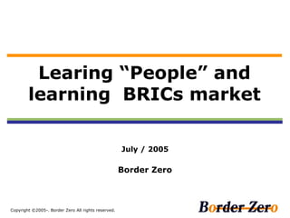 Learing “People” and
        learning BRICs market

                                                     July / 2005

                                                     Border Zero



Copyright ©2005-. Border Zero All rights reserved.
 
