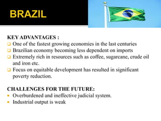 KEY ADVANTAGES :
 One of the fastest growing economies in the last centuries
 Brazilian economy becoming less dependent on imports
 Extremely rich in resources such as coffee, sugarcane, crude oil
and iron etc.
 Focus on equitable development has resulted in significant
poverty reduction.
CHALLENGES FOR THE FUTURE:
 Overburdened and ineffective judicial system.
 Industrial output is weak
 