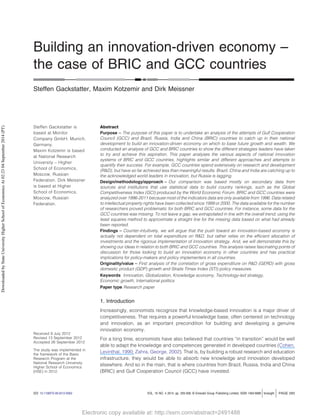 Electronic copy available at: http://ssrn.com/abstract=2491488Electronic copy available at: http://ssrn.com/abstract=2491488
Building an innovation-driven economy –
the case of BRIC and GCC countries
Steffen Gackstatter, Maxim Kotzemir and Dirk Meissner
Steffen Gackstatter is
based at Monitor
Company GmbH, Munich,
Germany.
Maxim Kotzemir is based
at National Research
University – Higher
School of Economics,
Moscow, Russian
Federation. Dirk Meissner
is based at Higher
School of Economics,
Moscow, Russian
Federation.
Abstract
Purpose – The purpose of this paper is to undertake an analysis of the attempts of Gulf Cooperation
Council (GCC) and Brazil, Russia, India and China (BRIC) countries to catch up in their national
development to build an innovation-driven economy on which to base future growth and wealth. We
conducted an analysis of GCC and BRIC countries to show the different strategies leaders have taken
to try and achieve this aspiration. This paper analyses the various aspects of national innovation
systems of BRIC and GCC countries, highlights similar and different approaches and attempts to
quantify their success. For example, GCC countries spend extensively on research and development
(R&D), but have so far achieved less than meaningful results. Brazil, China and India are catching up to
the acknowledged world leaders in innovation, but Russia is lagging.
Design/methodology/approach – Our comparison was based mostly on secondary data from
sources and institutions that use statistical data to build country rankings, such as the Global
Competitiveness Index (GCI) produced by the World Economic Forum. BRIC and GCC countries were
analyzed over 1996-2011 because most of the indicators data are only available from 1996. Data related
to intellectual property rights have been collected since 1999 or 2000. The data available for the number
of researchers proved problematic for both BRIC and GCC countries. For instance, some data for the
GCC countries was missing. To not leave a gap, we extrapolated in line with the overall trend; using the
least squares method to approximate a straight line for the missing data based on what had already
been reported.
Findings – Counter-intuitively, we will argue that the push toward an innovation-based economy is
actually not dependent on total expenditure on R&D, but rather relies on the efﬁcient allocation of
investments and the rigorous implementation of innovation strategy. And, we will demonstrate this by
showing our ideas in relation to both BRIC and GCC countries. This analysis raises fascinating points of
discussion for those looking to build an innovation economy in other countries and has practical
implications for policy-makers and policy implementers in all countries.
Originality/value – First analysis of the correlation of gross expenditure on R&D (GERD) with gross
domestic product (GDP) growth and Straits Times Index (STI) policy measures.
Keywords Innovation, Globalization, Knowledge economy, Technology-led strategy,
Economic growth, International politics
Paper type Research paper
1. Introduction
Increasingly, economists recognize that knowledge-based innovation is a major driver of
competitiveness. That requires a powerful knowledge base, often centered on technology
and innovation, as an important precondition for building and developing a genuine
innovation economy.
For a long time, economists have also believed that countries “in transition” would be well
able to adapt the knowledge and competences generated in developed countries (Cohen,
Levinthal, 1990; Zahra, George, 2002). That is, by building a robust research and education
infrastructure, they would be able to absorb new knowledge and innovation developed
elsewhere. And so in the main, that is where countries from Brazil, Russia, India and China
(BRIC) and Gulf Cooperation Council (GCC) have invested.
Received 9 July 2012
Revised 13 September 2012
Accepted 26 September 2012
The study was implemented in
the framework of the Basic
Research Program at the
National Research University
Higher School of Economics
(HSE) in 2012.
DOI 10.1108/FS-09-2012-0063 VOL. 16 NO. 4 2014, pp. 293-308, © Emerald Group Publishing Limited, ISSN 1463-6689 foresight PAGE 293
DownloadedbyStateUniversityHigherSchoolofEconomicsAt02:2304September2014(PT)
 