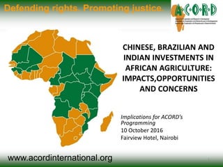 www.acordinternational.org
Defending rights. Promoting justice.
CHINESE, BRAZILIAN AND
INDIAN INVESTMENTS IN
AFRICAN AGRICULTURE:
IMPACTS,OPPORTUNITIES
AND CONCERNS
Implications for ACORD’s
Programming
10 October 2016
Fairview Hotel, Nairobi
1
 