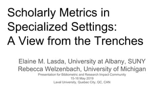 Scholarly Metrics in
Specialized Settings:
A View from the Trenches
Elaine M. Lasda, University at Albany, SUNY
Rebecca Welzenbach, University of Michigan
Presentation for Bibliometric and Research Impact Community
15-16 May 2019
Laval University, Quebec City, QC, CAN
 