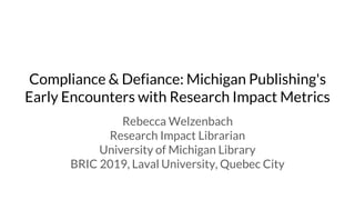 Compliance & Defiance: Michigan Publishing's
Early Encounters with Research Impact Metrics
Rebecca Welzenbach
Research Impact Librarian
University of Michigan Library
BRIC 2019, Laval University, Quebec City
 