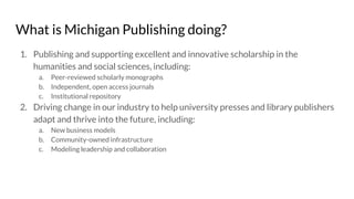 What is Michigan Publishing doing?
1. Publishing and supporting excellent and innovative scholarship in the
humanities and social sciences, including:
a. Peer-reviewed scholarly monographs
b. Independent, open access journals
c. Institutional repository
2. Driving change in our industry to help university presses and library publishers
adapt and thrive into the future, including:
a. New business models
b. Community-owned infrastructure
c. Modeling leadership and collaboration
 