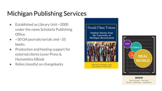 Michigan Publishing Services
● Established as Library Unit ~2000
under the name Scholarly Publishing
Office
● ~30 OA journals/serials and ~35
books
● Production and hosting support for
external clients Lever Press &
Humanities EBook
● Relies (mostly) on chargebacks
 