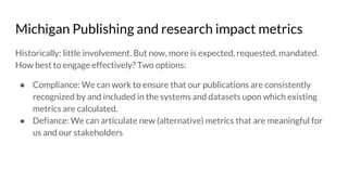 Michigan Publishing and research impact metrics
Historically: little involvement. But now, more is expected, requested, mandated.
How best to engage effectively? Two options:
● Compliance: We can work to ensure that our publications are consistently
recognized by and included in the systems and datasets upon which existing
metrics are calculated.
● Defiance: We can articulate new (alternative) metrics that are meaningful for
us and our stakeholders
 