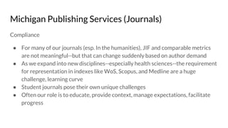 Michigan Publishing Services (Journals)
Compliance
● For many of our journals (esp. In the humanities), JIF and comparable metrics
are not meaningful--but that can change suddenly based on author demand
● As we expand into new disciplines--especially health sciences--the requirement
for representation in indexes like WoS, Scopus, and Medline are a huge
challenge, learning curve
● Student journals pose their own unique challenges
● Often our role is to educate, provide context, manage expectations, facilitate
progress
 