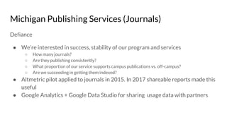 Michigan Publishing Services (Journals)
Defiance
● We’re interested in success, stability of our program and services
○ How many journals?
○ Are they publishing consistently?
○ What proportion of our service supports campus publications vs. off-campus?
○ Are we succeeding in getting them indexed?
● Altmetric pilot applied to journals in 2015. In 2017 shareable reports made this
useful
● Google Analytics + Google Data Studio for sharing usage data with partners
 