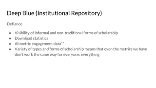 Deep Blue (Institutional Repository)
Defiance
● Visibility of informal and non-traditional forms of scholarship
● Download statistics
● Altmetric engagement data**
● Variety of types and forms of scholarship means that even the metrics we have
don’t work the same way for everyone, everything
 
