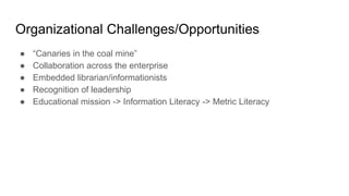 Organizational Challenges/Opportunities
● “Canaries in the coal mine”
● Collaboration across the enterprise
● Embedded librarian/informationists
● Recognition of leadership
● Educational mission -> Information Literacy -> Metric Literacy
 