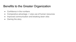 Benefits to the Greater Organization
● Confidence in the numbers
● Comparative advantage -> wise use of human resources
● Improved communication and breaking down silos
● Owning the story
 