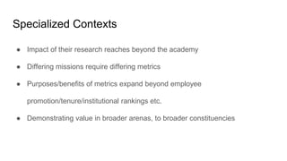 Specialized Contexts
● Impact of their research reaches beyond the academy
● Differing missions require differing metrics
● Purposes/benefits of metrics expand beyond employee
promotion/tenure/institutional rankings etc.
● Demonstrating value in broader arenas, to broader constituencies
 