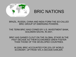 BRIC NATIONS
BRAZIL, RUSSIA, CHINA AND INDIA FORM THE SO-CALLED
BRIC GROUP OF EMERGING POWERS.
THE TERM BRIC WAS COINED BY U.S. INVESTMENT BANK,
GOLDMAN SACHS, IN 2001.
BRIC HAS GAINED CLOUT ON THE GLOBAL STAGE IN THE
PAST DECADE AS THEIR ECONOMIES GREW FASTER
THAN THOSE OF THE DEVELOPED COUNTRIES.
IN 2008, BRIC ACCOUNTED FOR 22% OF WORLD
ECONOMY, UP FROM 16% A DECADE EARLIER.
 