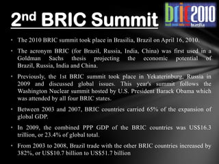 • The 2010 BRIC summit took place in Brasilia, Brazil on April 16, 2010.
• The acronym BRIC (for Brazil, Russia, India, China) was first used in a
Goldman Sachs thesis projecting the economic potential of
Brazil, Russia, India and China.
• Previously, the 1st BRIC summit took place in Yekaterinburg, Russia in
2009 and discussed global issues. This year's summit follows the
Washington Nuclear summit hosted by U.S. President Barack Obama which
was attended by all four BRIC states.
• Between 2003 and 2007, BRIC countries carried 65% of the expansion of
global GDP.
• In 2009, the combined PPP GDP of the BRIC countries was US$16.3
trillion, or 23.4% of global total.
• From 2003 to 2008, Brazil trade with the other BRIC countries increased by
382%, or US$10.7 billion to US$51.7 billion
2nd BRIC Summit
 