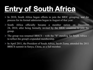  In 2010, South Africa began efforts to join the BRIC grouping, and the
process for its formal admission began in August of that year.
 South Africa officially became a member nation on December
24, 2010, after being formally invited by the BRIC countries to join the
group.
 The group was renamed BRICS – with the "S" standing for South Africa –
to reflect the group's expanded membership.
 In April 2011, the President of South Africa, Jacob Zuma, attended the 2011
BRICS summit in Sanya, China, as a full member.
Entry of South Africa
 
