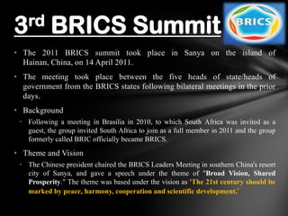 • The 2011 BRICS summit took place in Sanya on the island of
Hainan, China, on 14 April 2011.
• The meeting took place between the five heads of state/heads of
government from the BRICS states following bilateral meetings in the prior
days.
• Background
• Following a meeting in Brasilia in 2010, to which South Africa was invited as a
guest, the group invited South Africa to join as a full member in 2011 and the group
formerly called BRIC officially became BRICS.
• Theme and Vision
• The Chinese president chaired the BRICS Leaders Meeting in southern China's resort
city of Sanya, and gave a speech under the theme of "Broad Vision, Shared
Prosperity." The theme was based under the vision as 'The 21st century should be
marked by peace, harmony, cooperation and scientific development.'
3rd BRICS Summit
 