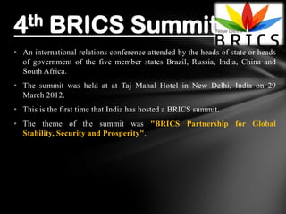 • An international relations conference attended by the heads of state or heads
of government of the five member states Brazil, Russia, India, China and
South Africa.
• The summit was held at at Taj Mahal Hotel in New Delhi, India on 29
March 2012.
• This is the first time that India has hosted a BRICS summit.
• The theme of the summit was "BRICS Partnership for Global
Stability, Security and Prosperity".
4th BRICS Summit
 