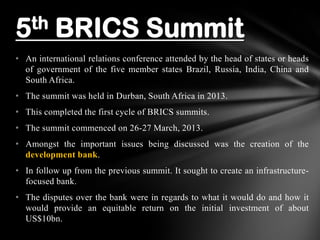 • An international relations conference attended by the head of states or heads
of government of the five member states Brazil, Russia, India, China and
South Africa.
• The summit was held in Durban, South Africa in 2013.
• This completed the first cycle of BRICS summits.
• The summit commenced on 26-27 March, 2013.
• Amongst the important issues being discussed was the creation of the
development bank.
• In follow up from the previous summit. It sought to create an infrastructure-
focused bank.
• The disputes over the bank were in regards to what it would do and how it
would provide an equitable return on the initial investment of about
US$10bn.
5th BRICS Summit
 