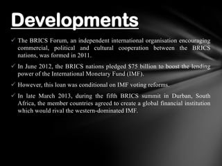  The BRICS Forum, an independent international organisation encouraging
commercial, political and cultural cooperation between the BRICS
nations, was formed in 2011.
 In June 2012, the BRICS nations pledged $75 billion to boost the lending
power of the International Monetary Fund (IMF).
 However, this loan was conditional on IMF voting reforms.
 In late March 2013, during the fifth BRICS summit in Durban, South
Africa, the member countries agreed to create a global financial institution
which would rival the western-dominated IMF.
Developments
 