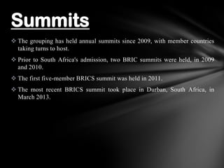  The grouping has held annual summits since 2009, with member countries
taking turns to host.
 Prior to South Africa's admission, two BRIC summits were held, in 2009
and 2010.
 The first five-member BRICS summit was held in 2011.
 The most recent BRICS summit took place in Durban, South Africa, in
March 2013.
Summits
 