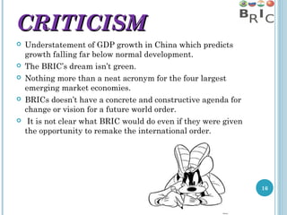 CRITICISM









Understatement of GDP growth in China which predicts
growth falling far below normal development.
The BRIC’s dream isn’t green.
Nothing more than a neat acronym for the four largest
emerging market economies.
BRICs doesn’t have a concrete and constructive agenda for
change or vision for a future world order.
It is not clear what BRIC would do even if they were given
the opportunity to remake the international order.

16

 