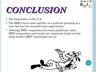 CONCLUSION





The Importance of the U.S.
The BRICs have come together in a political grouping in a
way that has far exceeded most expectations.
Although BRIC cooperation has been significant, intraBRIC competition and rivalry are important limits on how
much further BRIC cooperation can go.

17

 