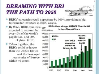 DREAMING WITH BRICS:
THE PATH TO 2050






BRICs’ currencies could appreciate by 300%, providing a big
tailwind for investors in BRIC assets.
By 2050, BRIC countries
expected to account for
over 40% of the world’s
population, and 60%
of global GDP.
Taken together, the
BRICs could be larger
than the United States
and the developed
economies of Europe
within 40 years.
4

 