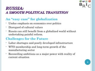 RUSSIA:

A SMOOTH POLITICAL TRANSITION
An “easy case” for globalization




Undue emphasis on economics over politics
Disregard of cultural values
Russia can still benefit from a globalized world without
undertaking painful reform.

Challenges for the Future





Labor shortages and poorly developed infrastructure
WTO membership and long-term growth of the
manufacturing sector
Reconciling ambitions as a major power with reality of
current situation
8

 
