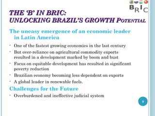 THE ‘B’ IN BRIC:

UNLOCKING BRAZIL’S GROWTH POTENTIAL
The uneasy emergence of an economic leader
in Latin America








One of the fastest growing economies in the last century
But over-reliance on agricultural commodity exports
resulted in a development marked by boom and bust
Focus on equitable development has resulted in significant
poverty reduction
Brazilian economy becoming less dependent on exports
A global leader in renewable fuels.

Challenges for the Future


Overburdened and ineffective judicial system
9

 