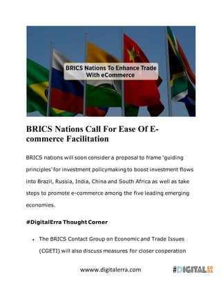 wwww.digitalerra.com
BRICS Nations Call For Ease Of E-
commerce Facilitation
BRICS nations will soon consider a proposal to frame ‘guiding
principles’ for investment policymaking to boost investment flows
into Brazil, Russia, India, China and South Africa as well as take
steps to promote e-commerce among the five leading emerging
economies.
#DigitalErra Thought Corner
 The BRICS Contact Group on Economic and Trade Issues
(CGETI) will also discuss measures for closer cooperation
 