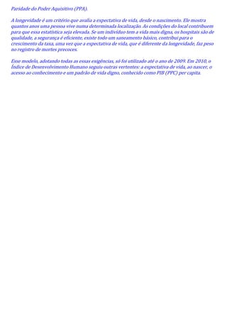 Paridade do Poder Aquisitivo (PPA).
A longevidade é um critério que avalia a expectativa de vida, desde o nascimento. Ele mostra
quantos anos uma pessoa vive numa determinada localização. As condições do local contribuem
para que essa estatística seja elevada. Se um indivíduo tem a vida mais digna, os hospitais são de
qualidade, a segurança é eficiente, existe todo um saneamento básico, contribui para o
crescimento da taxa, uma vez que a expectativa de vida, que é diferente da longevidade, faz peso
no registro de mortes precoces.
Esse modelo, adotando todas as essas exigências, só foi utilizado até o ano de 2009. Em 2010, o
Índice de Desenvolvimento Humano seguiu outras vertentes: a expectativa de vida, ao nascer, o
acesso ao conhecimento e um padrão de vida digno, conhecido como PIB (PPC) per capita.

 