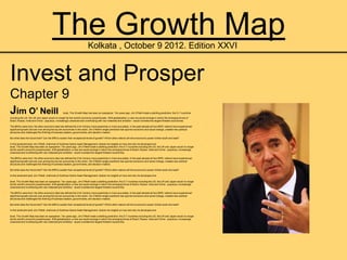 The Growth Map                   Kolkata , October 9 2012. Edition XXVI


Invest and Prosper
Chapter 9
Jim O’ Neill                                     book, The Growth Map has been an eyeopener. Ten years ago, Jim O'Neill made a startling prediction: the G-7 countries

including the US, the UK and Japan would no longer be the world's economic powerhouses. With globalization, a new era would emerge in which the emerging forces of
Brazil, Russia, India and China - populous, increasingly urbanized and overflowing with raw materials and ambition - would overtake the largest Western economies.

The BRICs were born. No other economic idea has defined the 21st Century more powerfully or more accurately. In the past decade all four BRIC nations have experienced
significant growth and are now among the top ten economies in the world. Jim O'Neill's single prediction has spurred economic and social change, created new political
structures and challenged the thinking of business leaders, governments, and decision makers.

But what does the future hold? Can the BRICs sustain their exceptional levels of growth? Which other nations will drive economic power further south and east?

In this landmark book Jim O'Neill, chairman of Goldman Sachs Asset Management, shares his insights on how and why he developed one
book, The Growth Map has been an eyeopener. Ten years ago, Jim O'Neill made a startling prediction: the G-7 countries including the US, the UK and Japan would no longer
be the world's economic powerhouses. With globalization, a new era would emerge in which the emerging forces of Brazil, Russia, India and China - populous, increasingly
urbanized and overflowing with raw materials and ambition - would overtake the largest Western economies.

The BRICs were born. No other economic idea has defined the 21st Century more powerfully or more accurately. In the past decade all four BRIC nations have experienced
significant growth and are now among the top ten economies in the world. Jim O'Neill's single prediction has spurred economic and social change, created new political
structures and challenged the thinking of business leaders, governments, and decision makers.

But what does the future hold? Can the BRICs sustain their exceptional levels of growth? Which other nations will drive economic power further south and east?

In this landmark book Jim O'Neill, chairman of Goldman Sachs Asset Management, shares his insights on how and why he developed one

book, The Growth Map has been an eyeopener. Ten years ago, Jim O'Neill made a startling prediction: the G-7 countries including the US, the UK and Japan would no longer
be the world's economic powerhouses. With globalization, a new era would emerge in which the emerging forces of Brazil, Russia, India and China - populous, increasingly
urbanized and overflowing with raw materials and ambition - would overtake the largest Western economies.

The BRICs were born. No other economic idea has defined the 21st Century more powerfully or more accurately. In the past decade all four BRIC nations have experienced
significant growth and are now among the top ten economies in the world. Jim O'Neill's single prediction has spurred economic and social change, created new political
structures and challenged the thinking of business leaders, governments, and decision makers.

But what does the future hold? Can the BRICs sustain their exceptional levels of growth? Which other nations will drive economic power further south and east?

In this landmark book Jim O'Neill, chairman of Goldman Sachs Asset Management, shares his insights on how and why he developed one

book, The Growth Map has been an eyeopener. Ten years ago, Jim O'Neill made a startling prediction: the G-7 countries including the US, the UK and Japan would no longer
be the world's economic powerhouses. With globalization, a new era would emerge in which the emerging forces of Brazil, Russia, India and China - populous, increasingly
urbanized and overflowing with raw materials and ambition - would overtake the largest Western economies.
 