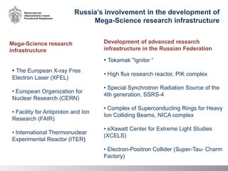 • Tokamak "Ignitor “
• High flux research reactor, PIK complex
• Special Synchrotron Radiation Source of the
4th generation, SSRS-4
• Complex of Superconducting Rings for Heavy
Ion Colliding Beams, NICA complex
• eXawatt Center for Extreme Light Studies
(XCELS)
• Electron-Positron Collider (Super-Tau- Charm
Factory)
Development of advanced research
infrastructure in the Russian Federation
Russia’s involvement in the development of
Mega-Science research infrastructure
• The European X-ray Free
Electron Laser (XFEL)
• European Organization for
Nuclear Research (CERN)
• Facility for Antiproton and Ion
Research (FAIR)
• International Thermonuclear
Experimental Reactor (ITER)
Mega-Science research
infrastructure
 