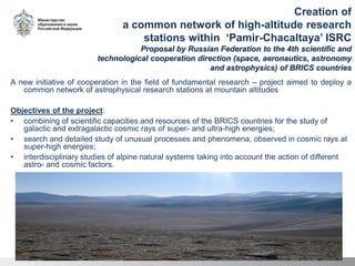 Creation of
a common network of high-altitude research
stations within ‘Pamir-Chacaltaya’ ISRC
Proposal by Russian Federation to the 4th scientific and
technological cooperation direction (space, aeronautics, astronomy
and astrophysics) of BRICS countries
A new initiative of cooperation in the field of fundamental research – project aimed to deploy a
common network of astrophysical research stations at mountain altitudes
Objectives of the project:
• combining of scientific capacities and resources of the BRICS countries for the study of
galactic and extragalactic cosmic rays of super- and ultra-high energies;
• search and detailed study of unusual processes and phenomena, observed in cosmic rays at
super-high energies;
• interdisciplinary studies of alpine natural systems taking into account the action of different
astro- and cosmic factors.
 
