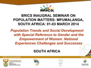 Population Trends and Social Development
with Special Reference to Gender and the
Empowerment of Women: National
Experiences Challenges and Successes
BRICS INAUGRAL SEMINAR ON
POPULATION MATTERS: MPUMALANGA,
SOUTH AFRICA: 01-03 MARCH 2014
SOUTH AFRICA
 