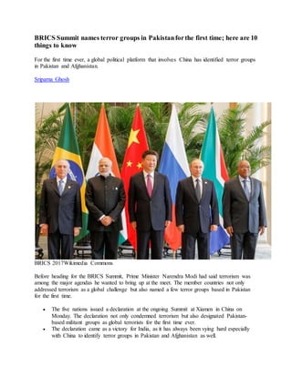 BRICS Summit names terror groups in Pakistanforthe first time; here are 10
things to know
For the first time ever, a global political platform that involves China has identified terror groups
in Pakistan and Afghanistan.
Sriparna Ghosh
BRICS 2017Wikimedia Commons
Before heading for the BRICS Summit, Prime Minister Narendra Modi had said terrorism was
among the major agendas he wanted to bring up at the meet. The member countries not only
addressed terrorism as a global challenge but also named a few terror groups based in Pakistan
for the first time.
 The five nations issued a declaration at the ongoing Summit at Xiamen in China on
Monday. The declaration not only condemned terrorism but also designated Pakistan-
based militant groups as global terrorists for the first time ever.
 The declaration came as a victory for India, as it has always been vying hard especially
with China to identify terror groups in Pakistan and Afghanistan as well.
 