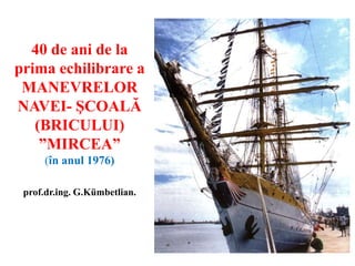 40 de ani de la
prima echilibrare a
MANEVRELOR
NAVEI- ŞCOALĂ
(BRICULUI)
”MIRCEA”
(în anul 1976)
prof.dr.ing. G.Kümbetlian.
 