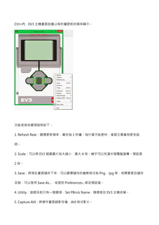 Ctrl+P)，EV3主機畫面就會以每秒鐘更新的頻率顯示。 
功能表其他選項說明如下： 
1. Refresh Rate：選擇更新頻率，最快為1秒鐘。為什麼不能更快，後面文章會有更多說 
明。 
2. Scale：可以將EV3擬真圖片放大縮小，最大4倍。幾乎可以充滿半個電腦螢幕。預設是 
2倍。 
3. Save：將現在畫面儲存下來，可以選擇儲存的檔案格式為Png，Jpg 等，有需要更改儲存 
目錄，可以使用Save As...，或是到Preferences...修改預設值。 
4. Utility !Set PBrick Name，順便修改EV3主機名稱。 
5. Capture AVI：將操作畫面錄影存檔，AVI 格式影片。 
 