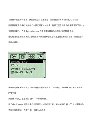 下面是示範儲存的畫面，讀友發現EV3#$%'()*+,- snapshot。 
這個目錄就是在EV3#$./01234./015 EV3畫面擷取下來，放 
在這個目錄內，再由Screen Capture將這個儲存畫面抓回來顯示在電腦螢幕上。 
這也是為何更新頻率無法太快的原因。因為螢幕擷取並非是直接從系統中取得，而是透過代 
理程式擷取。 
接著我們再看看如何設定EV3為尋找主機的預設值，下次再執行BricxCC 時，會自動尋找 
EV3主機。 
請選擇BricxCC 主畫面的Edit--Preferences... 
將Default Values 62789:;=6?@AB BricxCC 時，需要修改 
尋找主機的欄位。再按下OK，就算大功告成。 
 