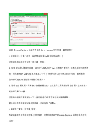 這個 Screen Capture 功能在去年由John Hansen 先生完成。真是感恩！ 
CDEFGHIJ KLMN  BricxCC 的改版消息。） 
OPQRSTU0VWXYZ[= 
1. 點擊BricxCC 畫面空白處，Screen Capture的EV3主機圖片會消失，（應該是退到背景才 
是，因為Screen Capture選項還是打勾中），需要取消Screen Capture功能，重新點取 
Screen Capture 才能再次看見EV3圖片。 
2. 這個EV3擬真圖片具備EV3按鍵模擬功能，也就是可以用滑鼠點擊EV3圖片上的按鍵， 
直接操作EV3主機。 
]^ L__`abcdefg EV3不正常地多次連續觸擊。 
解決辦法是再用滑鼠點擊相同按鍵，才能消除『連擊』。 
C=4^hijklmXD） 
希望這篇對各位老師在教學上有所幫助，也期待能有EV3 Screen Capture的獨立工具程式 
出現。 
