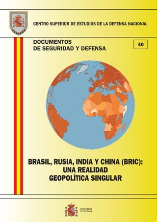 DOCUMENTOS
DE SEGURIDAD Y DEFENSA
CENTRO SUPERIOR DE ESTUDIOS DE LA DEFENSA NACIONAL
40
BRASIL, RUSIA, INDIA Y CHINA (BRIC):
UNA REALIDAD
GEOPOLÍTICA SINGULAR
T041-11 portada SeguDef 40.indd 1T041-11 portada SeguDef 40.indd 1 26/04/2011 10:5726/04/2011 10:57
 