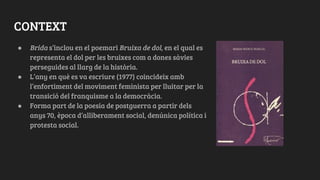 CONTEXT
● Brida s’inclou en el poemari Bruixa de dol, en el qual es
representa el dol per les bruixes com a dones sàvies
perseguides al llarg de la història.
● L’any en què es va escriure (1977) coincideix amb
l’enfortiment del moviment feminista per lluitar per la
transició del franquisme a la democràcia.
● Forma part de la poesia de postguerra a partir dels
anys 70, època d’alliberament social, denúnica política i
protesta social.
 