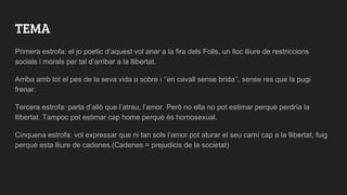 TEMA
Primera estrofa: el jo poetic d’aquest vol anar a la fira dels Folls, un lloc lliure de restriccions
socials i morals per tal d’arribar a la llibertat.
Arriba amb tot el pes de la seva vida a sobre i ‘’en cavall sense brida’’, sense res que la pugi
frenar.
Tercera estrofa: parla d’allò que l’atrau, l’amor. Però no ella no pot estimar perquè perdria la
llibertat. Tampoc pot estimar cap home perquè és homosexual.
Cinquena estrofa: vol expressar que ni tan sols l’amor pot aturar el seu camí cap a la llibertat, fuig
perquè esta lliure de cadenes.(Cadenes = prejudicis de la societat)
 