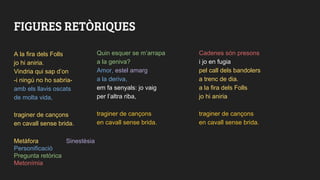 FIGURES RETÒRIQUES
A la fira dels Folls
jo hi aniria.
Vindria qui sap d’on
-i ningú no ho sabria-
amb els llavis oscats
de molta vida,
traginer de cançons
en cavall sense brida.
Quin esquer se m’arrapa
a la geniva?
Amor, estel amarg
a la deriva,
em fa senyals: jo vaig
per l’altra riba,
traginer de cançons
en cavall sense brida.
Cadenes són presons
i jo en fugia
pel call dels bandolers
a trenc de dia.
a la fira dels Folls
jo hi aniria
traginer de cançons
en cavall sense brida.
Metàfora Sinestèsia
Personificació
Pregunta retòrica
Metonímia
 